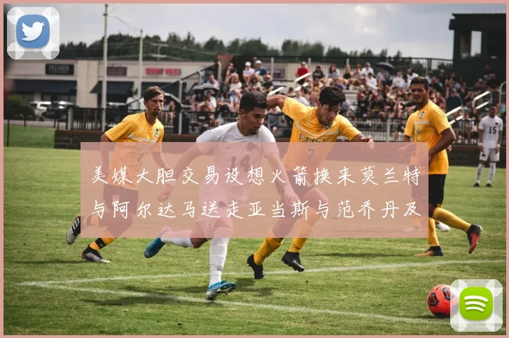美媒大胆交易设想火箭换来莫兰特与阿尔达马送走亚当斯与范乔丹及两个选秀权