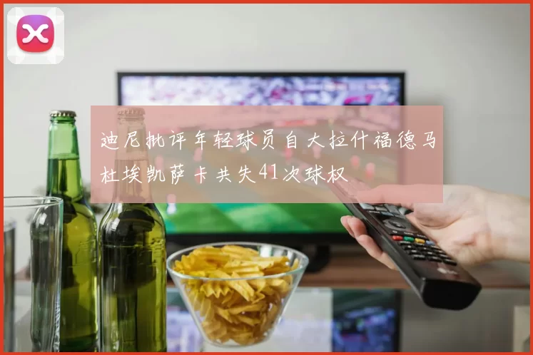 迪尼批评年轻球员自大拉什福德马杜埃凯萨卡共失41次球权