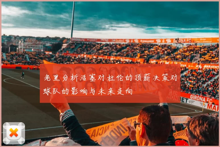 老里分析活塞对杜伦的顶薪决策对球队的影响与未来走向