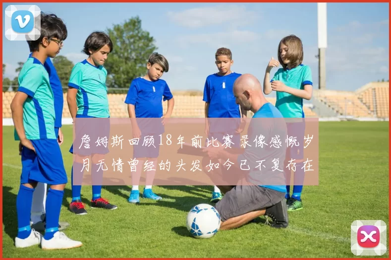 詹姆斯回顾18年前比赛录像感慨岁月无情曾经的头发如今已不复存在