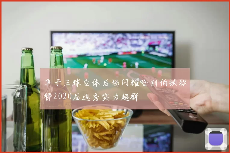 华子三球合体后场闪耀哈利伯顿称赞2020届选秀实力超群