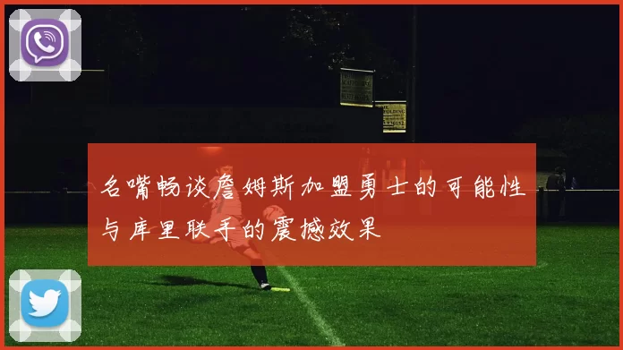 名嘴畅谈詹姆斯加盟勇士的可能性与库里联手的震撼效果
