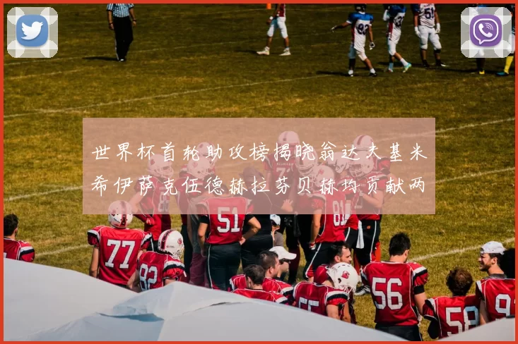 世界杯首轮助攻榜揭晓翁达夫基米希伊萨克伍德赫拉芬贝赫均贡献两次助攻