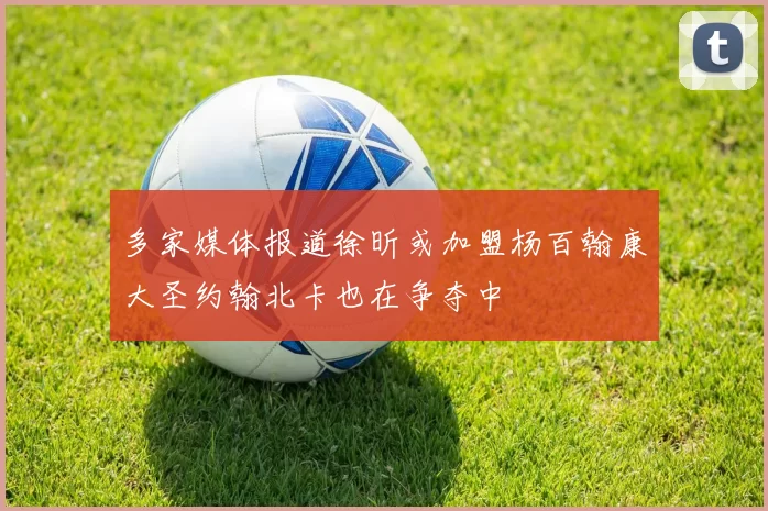 多家媒体报道徐昕或加盟杨百翰康大圣约翰北卡也在争夺中