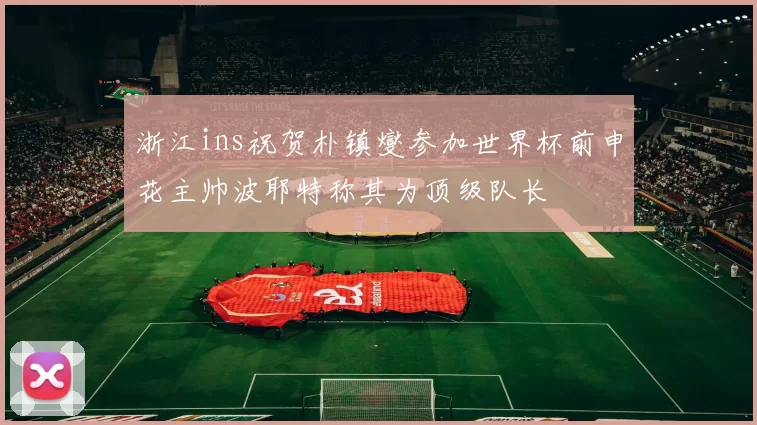 浙江ins祝贺朴镇燮参加世界杯前申花主帅波耶特称其为顶级队长