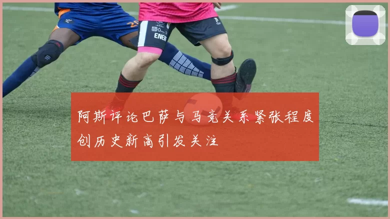 阿斯评论巴萨与马竞关系紧张程度创历史新高引发关注