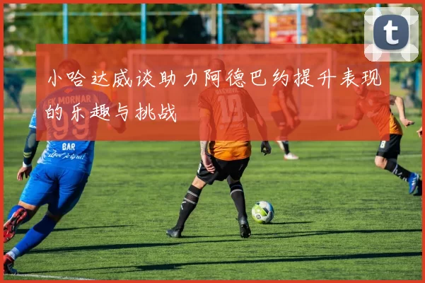 小哈达威谈助力阿德巴约提升表现的乐趣与挑战