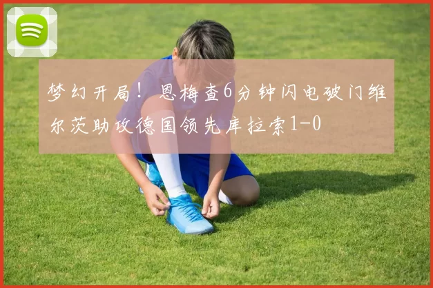 梦幻开局！恩梅查6分钟闪电破门维尔茨助攻德国领先库拉索1-0