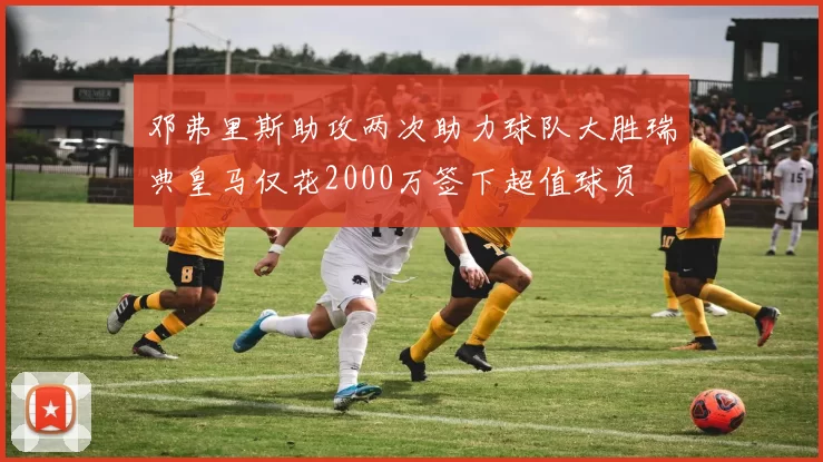 邓弗里斯助攻两次助力球队大胜瑞典皇马仅花2000万签下超值球员