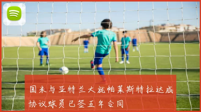 国米与亚特兰大就帕莱斯特拉达成协议球员已签五年合同