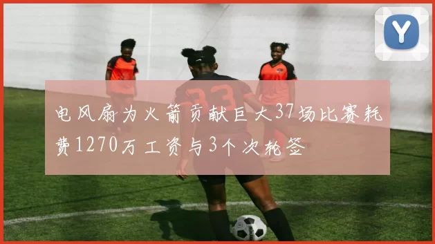 电风扇为火箭贡献巨大37场比赛耗费1270万工资与3个次轮签