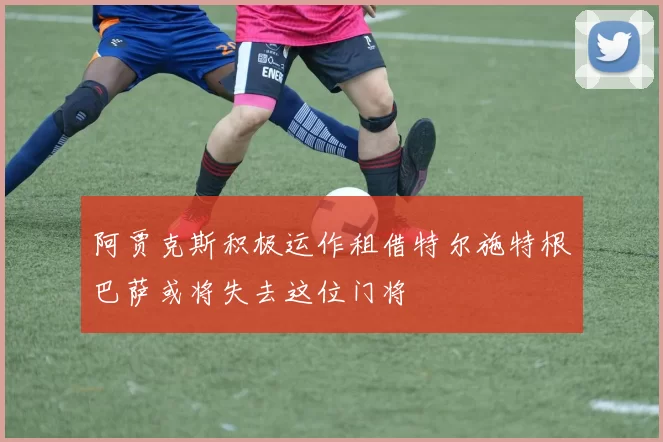 阿贾克斯积极运作租借特尔施特根巴萨或将失去这位门将