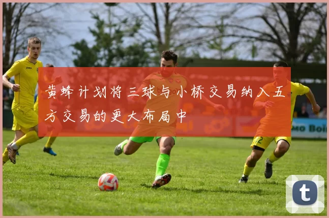 黄蜂计划将三球与小桥交易纳入五方交易的更大布局中