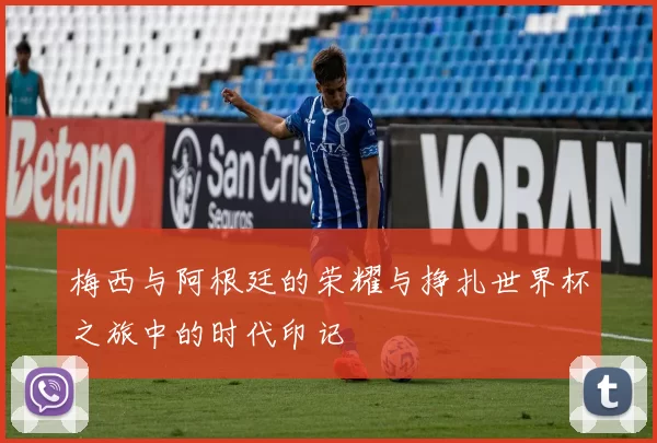 梅西与阿根廷的荣耀与挣扎世界杯之旅中的时代印记