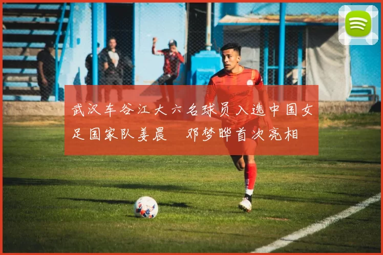 武汉车谷江大六名球员入选中国女足国家队姜晨璟邓梦晔首次亮相
