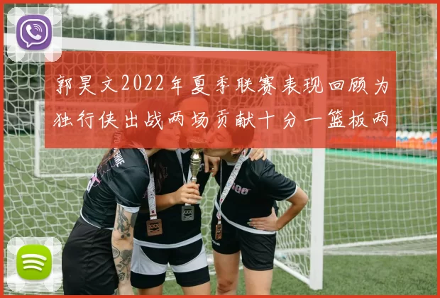 郭昊文2022年夏季联赛表现回顾为独行侠出战两场贡献十分一篮板两助攻