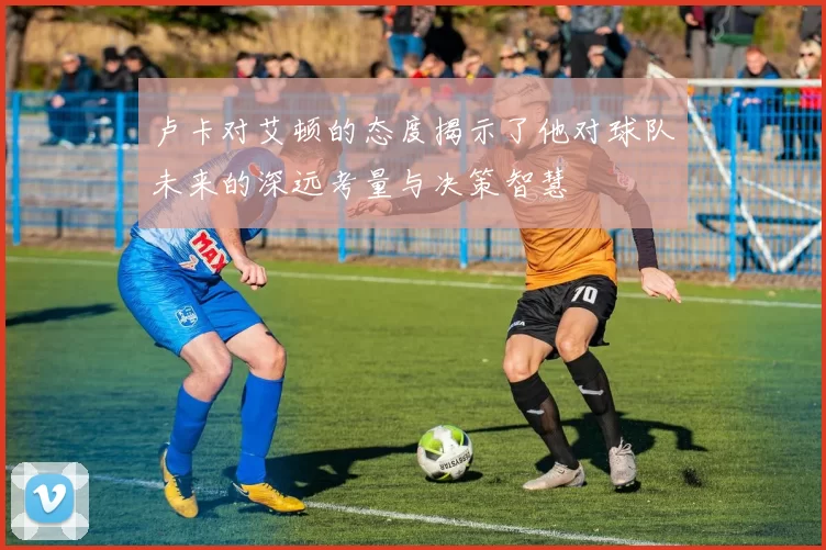 卢卡对艾顿的态度揭示了他对球队未来的深远考量与决策智慧