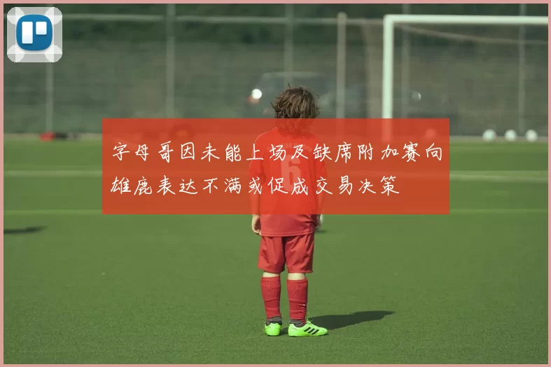 字母哥因未能上场及缺席附加赛向雄鹿表达不满或促成交易决策